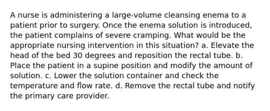 A nurse is administering a large-volume cleansing enema to a patient prior to surgery. Once the enema solution is introduced, the patient complains of severe cramping. What would be the appropriate nursing intervention in this situation? a. Elevate the head of the bed 30 degrees and reposition the rectal tube. b. Place the patient in a supine position and modify the amount of solution. c. Lower the solution container and check the temperature and ﬂow rate. d. Remove the rectal tube and notify the primary care provider.