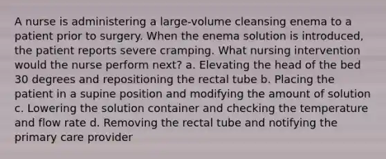 A nurse is administering a large-volume cleansing enema to a patient prior to surgery. When the enema solution is introduced, the patient reports severe cramping. What nursing intervention would the nurse perform next? a. Elevating the head of the bed 30 degrees and repositioning the rectal tube b. Placing the patient in a supine position and modifying the amount of solution c. Lowering the solution container and checking the temperature and flow rate d. Removing the rectal tube and notifying the primary care provider