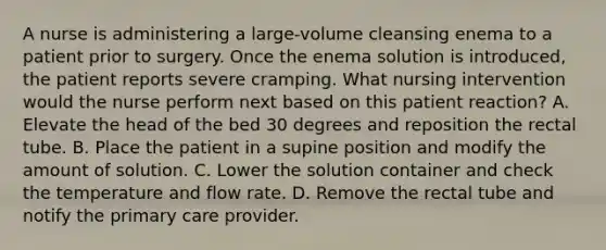 A nurse is administering a large-volume cleansing enema to a patient prior to surgery. Once the enema solution is introduced, the patient reports severe cramping. What nursing intervention would the nurse perform next based on this patient reaction? A. Elevate the head of the bed 30 degrees and reposition the rectal tube. B. Place the patient in a supine position and modify the amount of solution. C. Lower the solution container and check the temperature and flow rate. D. Remove the rectal tube and notify the primary care provider.