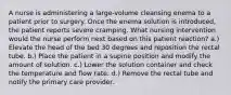 A nurse is administering a large-volume cleansing enema to a patient prior to surgery. Once the enema solution is introduced, the patient reports severe cramping. What nursing intervention would the nurse perform next based on this patient reaction? a.) Elevate the head of the bed 30 degrees and reposition the rectal tube. b.) Place the patient in a supine position and modify the amount of solution. c.) Lower the solution container and check the temperature and flow rate. d.) Remove the rectal tube and notify the primary care provider.