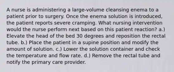 A nurse is administering a large-volume cleansing enema to a patient prior to surgery. Once the enema solution is introduced, the patient reports severe cramping. What nursing intervention would the nurse perform next based on this patient reaction? a.) Elevate the head of the bed 30 degrees and reposition the rectal tube. b.) Place the patient in a supine position and modify the amount of solution. c.) Lower the solution container and check the temperature and flow rate. d.) Remove the rectal tube and notify the primary care provider.