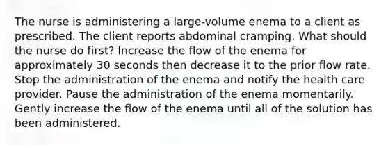 The nurse is administering a large-volume enema to a client as prescribed. The client reports abdominal cramping. What should the nurse do first? Increase the flow of the enema for approximately 30 seconds then decrease it to the prior flow rate. Stop the administration of the enema and notify the health care provider. Pause the administration of the enema momentarily. Gently increase the flow of the enema until all of the solution has been administered.