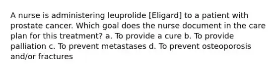 A nurse is administering leuprolide [Eligard] to a patient with prostate cancer. Which goal does the nurse document in the care plan for this treatment? a. To provide a cure b. To provide palliation c. To prevent metastases d. To prevent osteoporosis and/or fractures