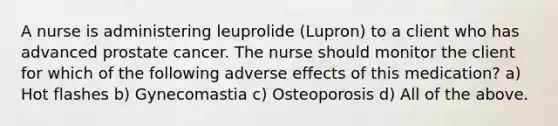 A nurse is administering leuprolide (Lupron) to a client who has advanced prostate cancer. The nurse should monitor the client for which of the following adverse effects of this medication? a) Hot flashes b) Gynecomastia c) Osteoporosis d) All of the above.