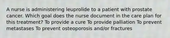 A nurse is administering leuprolide to a patient with prostate cancer. Which goal does the nurse document in the care plan for this treatment? To provide a cure To provide palliation To prevent metastases To prevent osteoporosis and/or fractures