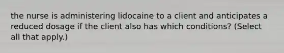 the nurse is administering lidocaine to a client and anticipates a reduced dosage if the client also has which conditions? (Select all that apply.)