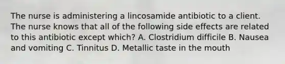 The nurse is administering a lincosamide antibiotic to a client. The nurse knows that all of the following side effects are related to this antibiotic except which? A. Clostridium difficile B. Nausea and vomiting C. Tinnitus D. Metallic taste in the mouth