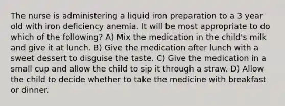 The nurse is administering a liquid iron preparation to a 3 year old with iron deficiency anemia. It will be most appropriate to do which of the following? A) Mix the medication in the child's milk and give it at lunch. B) Give the medication after lunch with a sweet dessert to disguise the taste. C) Give the medication in a small cup and allow the child to sip it through a straw. D) Allow the child to decide whether to take the medicine with breakfast or dinner.