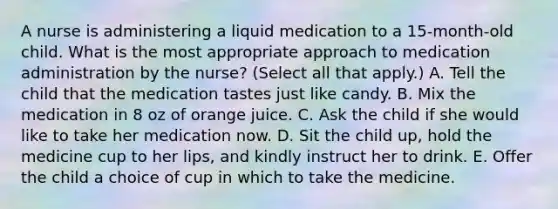 A nurse is administering a liquid medication to a 15-month-old child. What is the most appropriate approach to medication administration by the nurse? (Select all that apply.) A. Tell the child that the medication tastes just like candy. B. Mix the medication in 8 oz of orange juice. C. Ask the child if she would like to take her medication now. D. Sit the child up, hold the medicine cup to her lips, and kindly instruct her to drink. E. Offer the child a choice of cup in which to take the medicine.