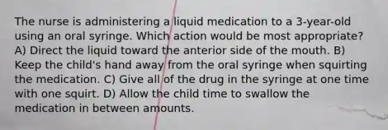 The nurse is administering a liquid medication to a 3-year-old using an oral syringe. Which action would be most appropriate? A) Direct the liquid toward the anterior side of the mouth. B) Keep the child's hand away from the oral syringe when squirting the medication. C) Give all of the drug in the syringe at one time with one squirt. D) Allow the child time to swallow the medication in between amounts.