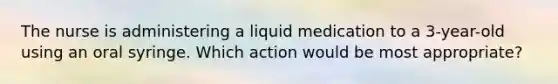 The nurse is administering a liquid medication to a 3-year-old using an oral syringe. Which action would be most appropriate?