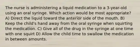 The nurse is administering a liquid medication to a 3-year-old using an oral syringe. Which action would be most appropriate? A) Direct the liquid toward the anterior side of the mouth. B) Keep the child's hand away from the oral syringe when squirting the medication. C) Give all of the drug in the syringe at one time with one squirt D) Allow the child time to swallow the medication in between amounts.