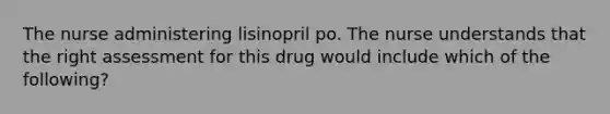 The nurse administering lisinopril po. The nurse understands that the right assessment for this drug would include which of the following?