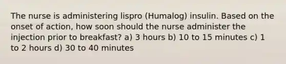 The nurse is administering lispro (Humalog) insulin. Based on the onset of action, how soon should the nurse administer the injection prior to breakfast? a) 3 hours b) 10 to 15 minutes c) 1 to 2 hours d) 30 to 40 minutes