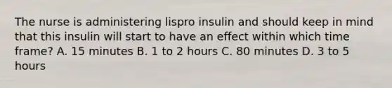 The nurse is administering lispro insulin and should keep in mind that this insulin will start to have an effect within which time frame? A. 15 minutes B. 1 to 2 hours C. 80 minutes D. 3 to 5 hours