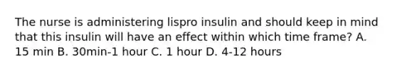 The nurse is administering lispro insulin and should keep in mind that this insulin will have an effect within which time frame? A. 15 min B. 30min-1 hour C. 1 hour D. 4-12 hours