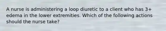 A nurse is administering a loop diuretic to a client who has 3+ edema in the lower extremities. Which of the following actions should the nurse take?