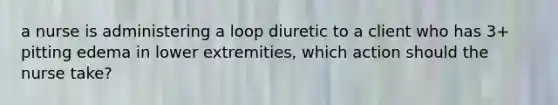 a nurse is administering a loop diuretic to a client who has 3+ pitting edema in lower extremities, which action should the nurse take?