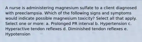 A nurse is administering magnesium sulfate to a client diagnosed with preeclampsia. Which of the following signs and symptoms would indicate possible magnesium toxicity? Select all that apply. Select one or more: a. Prolonged PR interval b. Hypertension c. Hyperactive tendon reflexes d. Diminished tendon reflexes e. Hypotension