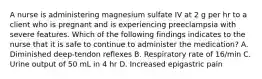 A nurse is administering magnesium sulfate IV at 2 g per hr to a client who is pregnant and is experiencing preeclampsia with severe features. Which of the following findings indicates to the nurse that it is safe to continue to administer the medication? A. Diminished deep-tendon reflexes B. Respiratory rate of 16/min C. Urine output of 50 mL in 4 hr D. Increased epigastric pain