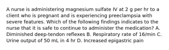 A nurse is administering magnesium sulfate IV at 2 g per hr to a client who is pregnant and is experiencing preeclampsia with severe features. Which of the following findings indicates to the nurse that it is safe to continue to administer the medication? A. Diminished deep-tendon reflexes B. Respiratory rate of 16/min C. Urine output of 50 mL in 4 hr D. Increased epigastric pain