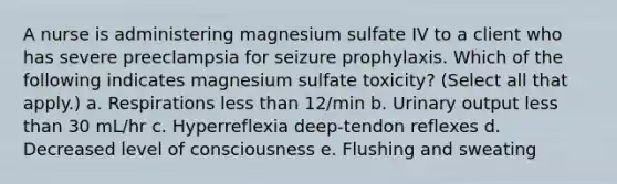 A nurse is administering magnesium sulfate IV to a client who has severe preeclampsia for seizure prophylaxis. Which of the following indicates magnesium sulfate toxicity? (Select all that apply.) a. Respirations less than 12/min b. Urinary output less than 30 mL/hr c. Hyperreflexia deep-tendon reflexes d. Decreased level of consciousness e. Flushing and sweating