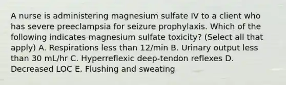 A nurse is administering magnesium sulfate IV to a client who has severe preeclampsia for seizure prophylaxis. Which of the following indicates magnesium sulfate toxicity? (Select all that apply) A. Respirations less than 12/min B. Urinary output less than 30 mL/hr C. Hyperreflexic deep-tendon reflexes D. Decreased LOC E. Flushing and sweating