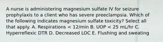 A nurse is administering magnesium sulfate IV for seizure prophylaxis to a client who has severe preeclampsia. Which of the following indicates magnesium sulfate toxicity? Select all that apply. A. Respirations < 12/min B. UOP < 25 mL/hr C. Hyperreflexic DTR D. Decreased LOC E. Flushing and sweating