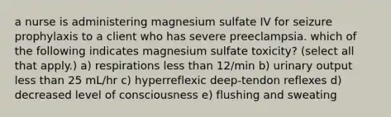 a nurse is administering magnesium sulfate IV for seizure prophylaxis to a client who has severe preeclampsia. which of the following indicates magnesium sulfate toxicity? (select all that apply.) a) respirations less than 12/min b) urinary output less than 25 mL/hr c) hyperreflexic deep-tendon reflexes d) decreased level of consciousness e) flushing and sweating