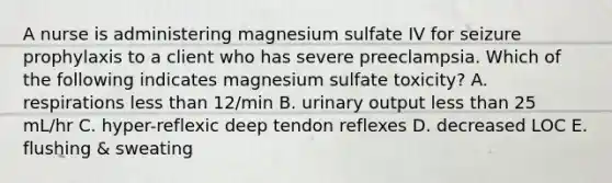 A nurse is administering magnesium sulfate IV for seizure prophylaxis to a client who has severe preeclampsia. Which of the following indicates magnesium sulfate toxicity? A. respirations less than 12/min B. urinary output less than 25 mL/hr C. hyper-reflexic deep tendon reflexes D. decreased LOC E. flushing & sweating