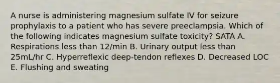 A nurse is administering magnesium sulfate IV for seizure prophylaxis to a patient who has severe preeclampsia. Which of the following indicates magnesium sulfate toxicity? SATA A. Respirations less than 12/min B. Urinary output less than 25mL/hr C. Hyperreflexic deep-tendon reflexes D. Decreased LOC E. Flushing and sweating