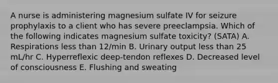 A nurse is administering magnesium sulfate IV for seizure prophylaxis to a client who has severe preeclampsia. Which of the following indicates magnesium sulfate toxicity? (SATA) A. Respirations less than 12/min B. Urinary output less than 25 mL/hr C. Hyperreflexic deep-tendon reflexes D. Decreased level of consciousness E. Flushing and sweating