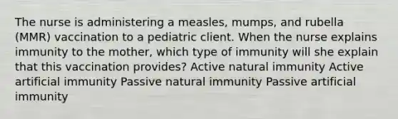 The nurse is administering a measles, mumps, and rubella (MMR) vaccination to a pediatric client. When the nurse explains immunity to the mother, which type of immunity will she explain that this vaccination provides? Active natural immunity Active artificial immunity Passive natural immunity Passive artificial immunity