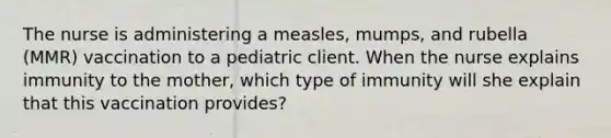 The nurse is administering a measles, mumps, and rubella (MMR) vaccination to a pediatric client. When the nurse explains immunity to the mother, which type of immunity will she explain that this vaccination provides?