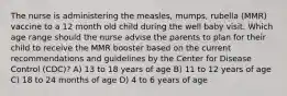 The nurse is administering the measles, mumps, rubella (MMR) vaccine to a 12 month old child during the well baby visit. Which age range should the nurse advise the parents to plan for their child to receive the MMR booster based on the current recommendations and guidelines by the Center for Disease Control (CDC)? A) 13 to 18 years of age B) 11 to 12 years of age C) 18 to 24 months of age D) 4 to 6 years of age