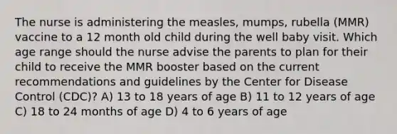 The nurse is administering the measles, mumps, rubella (MMR) vaccine to a 12 month old child during the well baby visit. Which age range should the nurse advise the parents to plan for their child to receive the MMR booster based on the current recommendations and guidelines by the Center for Disease Control (CDC)? A) 13 to 18 years of age B) 11 to 12 years of age C) 18 to 24 months of age D) 4 to 6 years of age