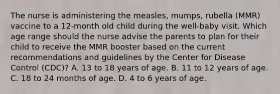 The nurse is administering the measles, mumps, rubella (MMR) vaccine to a 12-month old child during the well-baby visit. Which age range should the nurse advise the parents to plan for their child to receive the MMR booster based on the current recommendations and guidelines by the Center for Disease Control (CDC)? A. 13 to 18 years of age. B. 11 to 12 years of age. C. 18 to 24 months of age. D. 4 to 6 years of age.