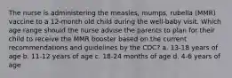 The nurse is administering the measles, mumps, rubella (MMR) vaccine to a 12-month old child during the well-baby visit. Which age range should the nurse advise the parents to plan for their child to receive the MMR booster based on the current recommendations and guidelines by the CDC? a. 13-18 years of age b. 11-12 years of age c. 18-24 months of age d. 4-6 years of age