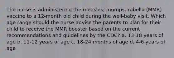 The nurse is administering the measles, mumps, rubella (MMR) vaccine to a 12-month old child during the well-baby visit. Which age range should the nurse advise the parents to plan for their child to receive the MMR booster based on the current recommendations and guidelines by the CDC? a. 13-18 years of age b. 11-12 years of age c. 18-24 months of age d. 4-6 years of age