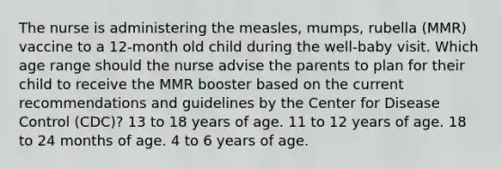 The nurse is administering the measles, mumps, rubella (MMR) vaccine to a 12-month old child during the well-baby visit. Which age range should the nurse advise the parents to plan for their child to receive the MMR booster based on the current recommendations and guidelines by the Center for Disease Control (CDC)? 13 to 18 years of age. 11 to 12 years of age. 18 to 24 months of age. 4 to 6 years of age.