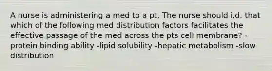 A nurse is administering a med to a pt. The nurse should i.d. that which of the following med distribution factors facilitates the effective passage of the med across the pts cell membrane? -protein binding ability -lipid solubility -hepatic metabolism -slow distribution