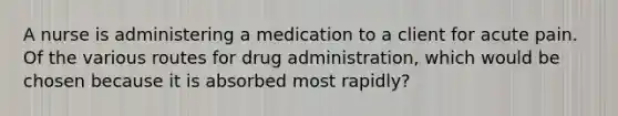 A nurse is administering a medication to a client for acute pain. Of the various routes for drug administration, which would be chosen because it is absorbed most rapidly?