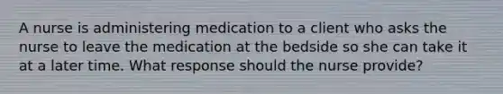 A nurse is administering medication to a client who asks the nurse to leave the medication at the bedside so she can take it at a later time. What response should the nurse provide?