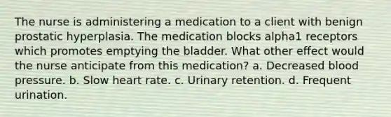 The nurse is administering a medication to a client with benign prostatic hyperplasia. The medication blocks alpha1 receptors which promotes emptying the bladder. What other effect would the nurse anticipate from this medication? a. Decreased blood pressure. b. Slow heart rate. c. Urinary retention. d. Frequent urination.