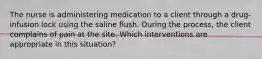 The nurse is administering medication to a client through a drug-infusion lock using the saline flush. During the process, the client complains of pain at the site. Which interventions are appropriate in this situation?