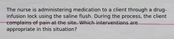 The nurse is administering medication to a client through a drug-infusion lock using the saline flush. During the process, the client complains of pain at the site. Which interventions are appropriate in this situation?