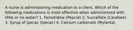 A nurse is administering medication to a client. Which of the following medications is most effective when administered with little or no water? 1. Famotidine (Pepcid) 2. Sucralfate (Carafate) 3. Syrup of ipecac (Ipecac) 4. Calcium carbonate (Mylanta)