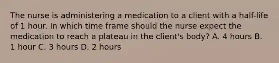 The nurse is administering a medication to a client with a​ half-life of 1 hour. In which time frame should the nurse expect the medication to reach a plateau in the​ client's body? A. 4 hours B. 1 hour C. 3 hours D. 2 hours