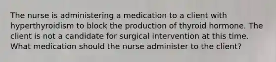 The nurse is administering a medication to a client with hyperthyroidism to block the production of thyroid hormone. The client is not a candidate for surgical intervention at this time. What medication should the nurse administer to the client?