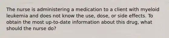 The nurse is administering a medication to a client with myeloid leukemia and does not know the use, dose, or side effects. To obtain the most up-to-date information about this drug, what should the nurse do?